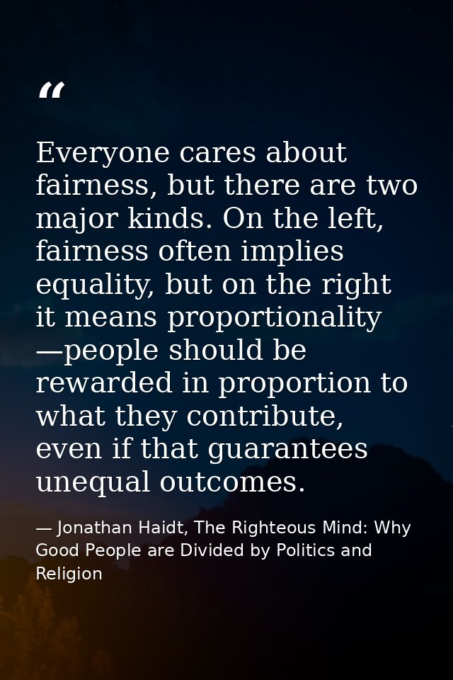 Everyone cares about fairness, but there are two major kinds. On the left, fairness often implies equality, but on the r — Jonathan Haidt, The Righteous Mind: Why Good People are Divided by Politics and Religion