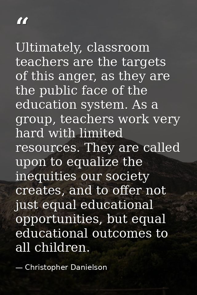 Ultimately, classroom teachers are the targets of this anger, as they are the public face of the education system. As a  — Christopher Danielson