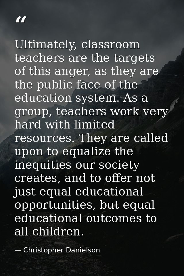 Ultimately, classroom teachers are the targets of this anger, as they are the public face of the education system. As a  — Christopher Danielson