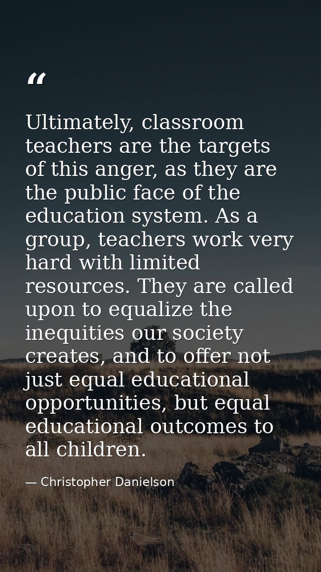 Ultimately, classroom teachers are the targets of this anger, as they are the public face of the education system. As a  — Christopher Danielson