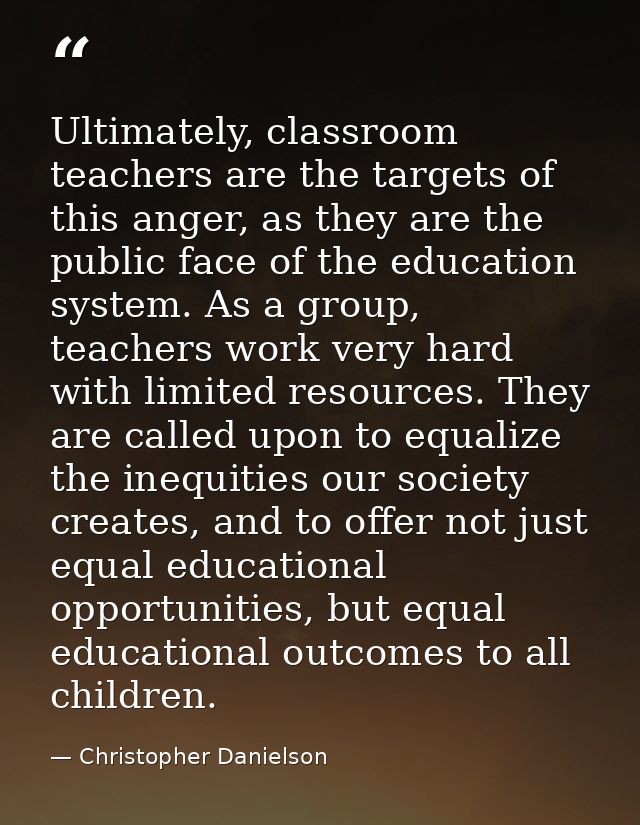 Ultimately, classroom teachers are the targets of this anger, as they are the public face of the education system. As a  — Christopher Danielson