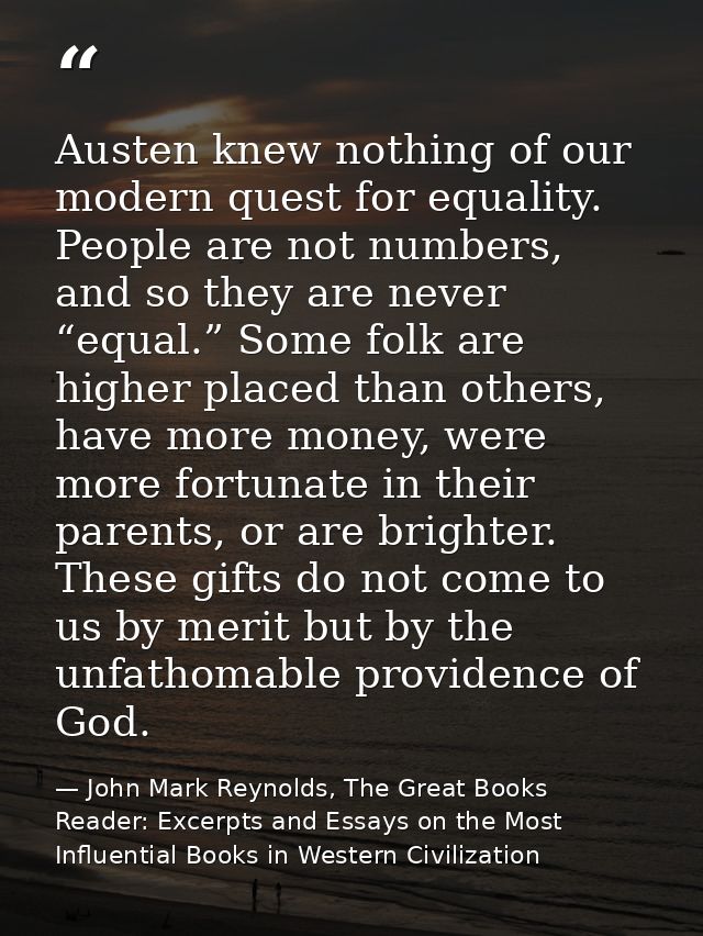 Austen knew nothing of our modern quest for equality. People are not numbers, and so they are never “equal.” Some folk a — John Mark Reynolds, The Great Books Reader: Excerpts and Essays on the Most Influential Books in Western Civilization