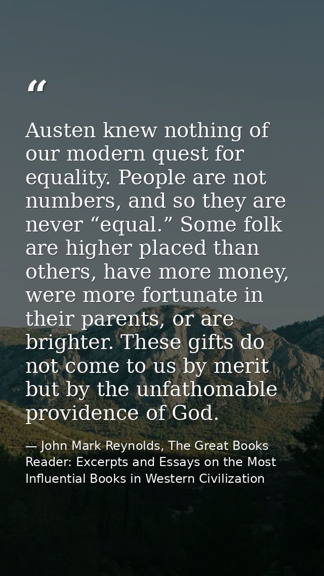 Austen knew nothing of our modern quest for equality. People are not numbers, and so they are never “equal.” Some folk a — John Mark Reynolds, The Great Books Reader: Excerpts and Essays on the Most Influential Books in Western Civilization