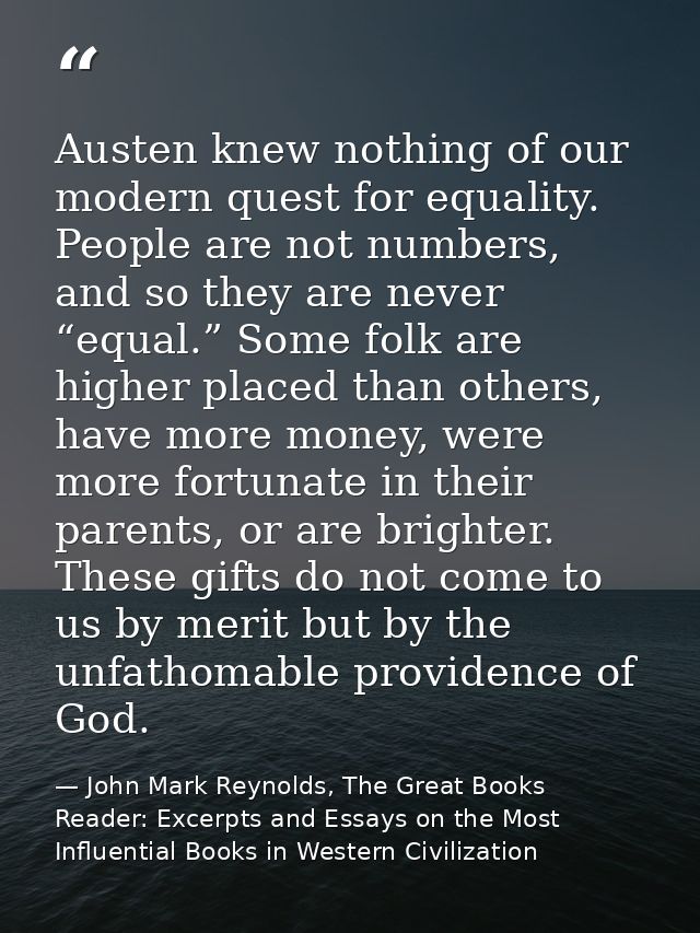 Austen knew nothing of our modern quest for equality. People are not numbers, and so they are never “equal.” Some folk a — John Mark Reynolds, The Great Books Reader: Excerpts and Essays on the Most Influential Books in Western Civilization