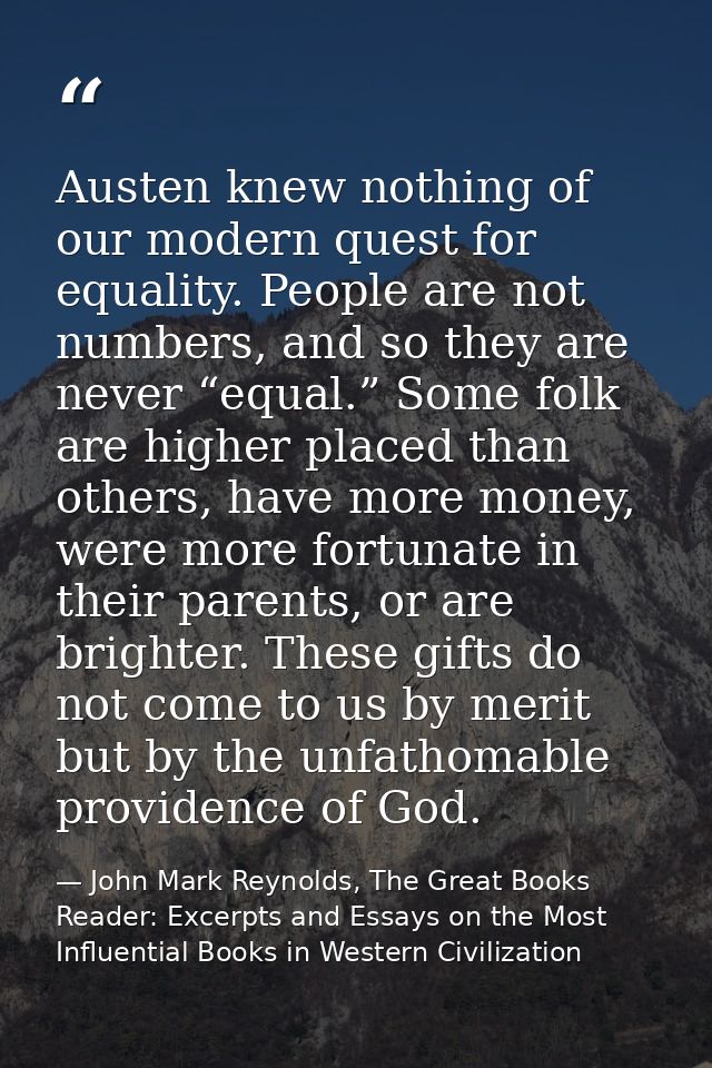 Austen knew nothing of our modern quest for equality. People are not numbers, and so they are never “equal.” Some folk a — John Mark Reynolds, The Great Books Reader: Excerpts and Essays on the Most Influential Books in Western Civilization