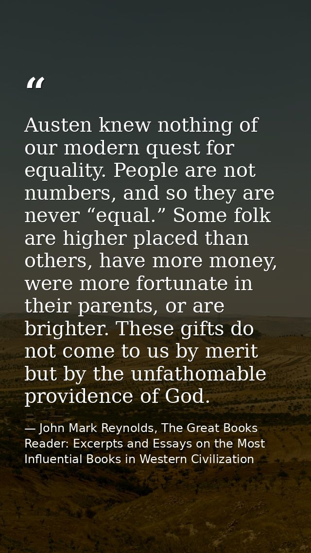 Austen knew nothing of our modern quest for equality. People are not numbers, and so they are never “equal.” Some folk a — John Mark Reynolds, The Great Books Reader: Excerpts and Essays on the Most Influential Books in Western Civilization