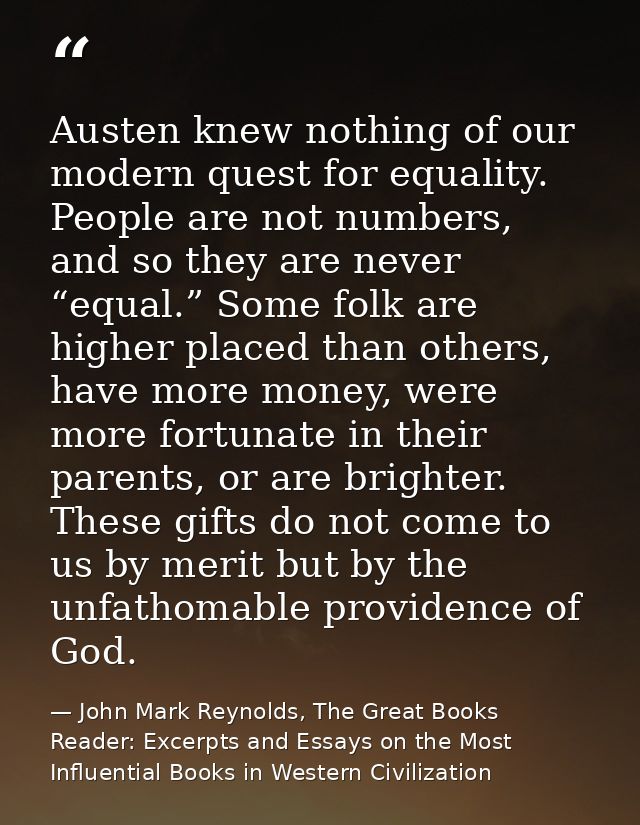 Austen knew nothing of our modern quest for equality. People are not numbers, and so they are never “equal.” Some folk a — John Mark Reynolds, The Great Books Reader: Excerpts and Essays on the Most Influential Books in Western Civilization