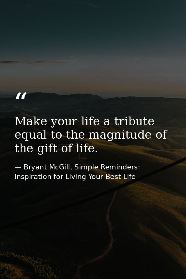 Make your life a tribute equal to the magnitude of the gift of life. — Bryant McGill, Simple Reminders: Inspiration for Living Your Best Life