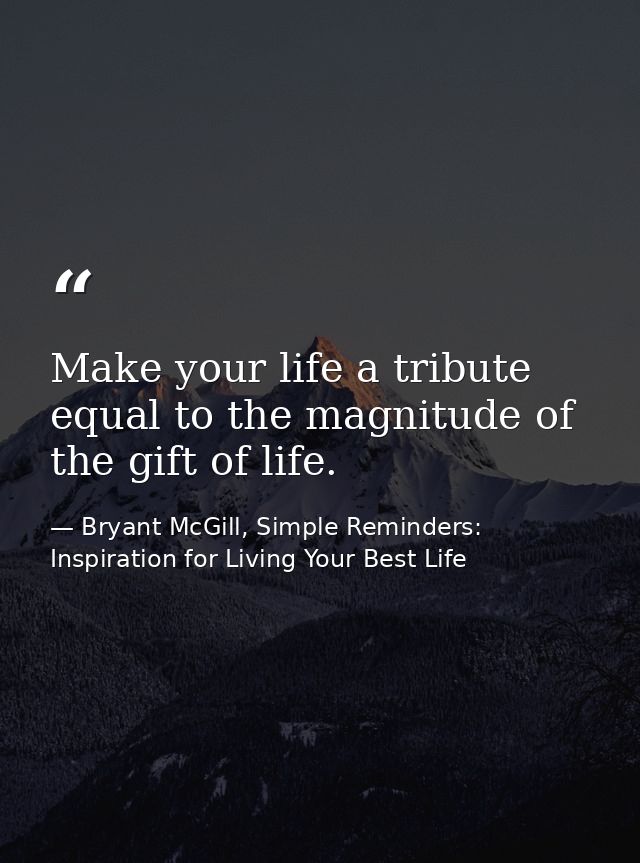Make your life a tribute equal to the magnitude of the gift of life. — Bryant McGill, Simple Reminders: Inspiration for Living Your Best Life