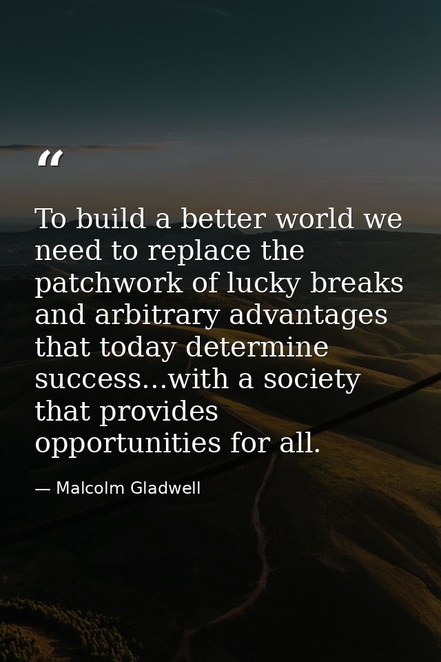 To build a better world we need to replace the patchwork of lucky breaks and arbitrary advantages that today determine s — Malcolm Gladwell