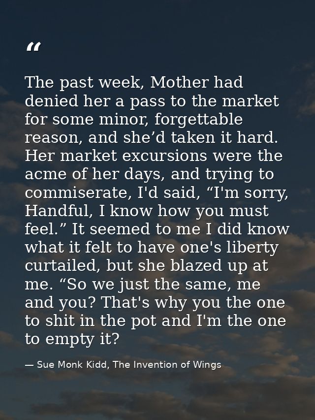 The past week, Mother had denied her a pass to the market for some minor, forgettable reason, and she’d taken it hard. H — Sue Monk Kidd, The Invention of Wings