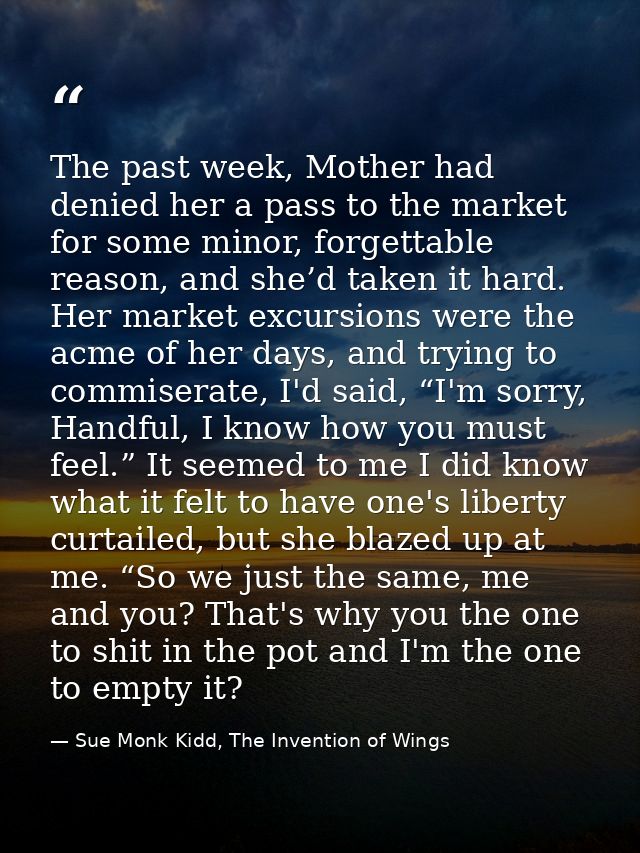 The past week, Mother had denied her a pass to the market for some minor, forgettable reason, and she’d taken it hard. H — Sue Monk Kidd, The Invention of Wings