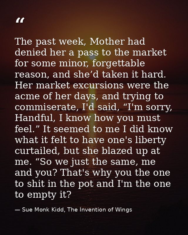 The past week, Mother had denied her a pass to the market for some minor, forgettable reason, and she’d taken it hard. H — Sue Monk Kidd, The Invention of Wings
