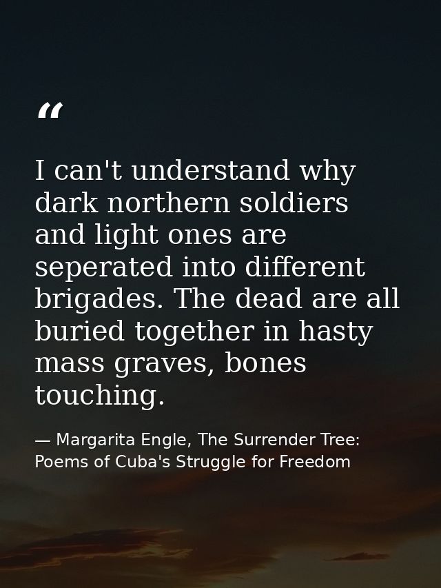 I can't understand why dark northern soldiers and light ones are seperated into different brigades. The dead are all bur — Margarita Engle, The Surrender Tree: Poems of Cuba's Struggle for Freedom