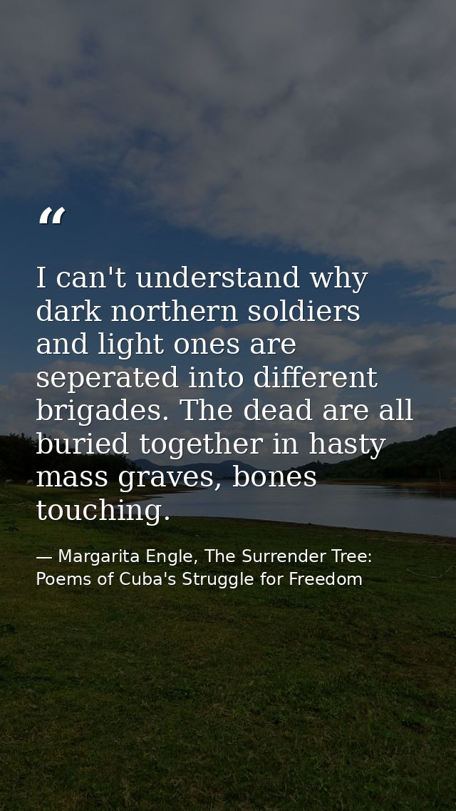 I can't understand why dark northern soldiers and light ones are seperated into different brigades. The dead are all bur — Margarita Engle, The Surrender Tree: Poems of Cuba's Struggle for Freedom