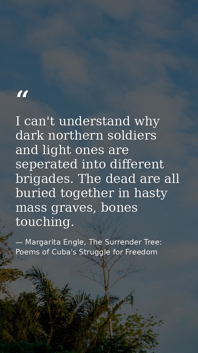 I can't understand why dark northern soldiers and light ones are seperated into different brigades. The dead are all bur — Margarita Engle, The Surrender Tree: Poems of Cuba's Struggle for Freedom