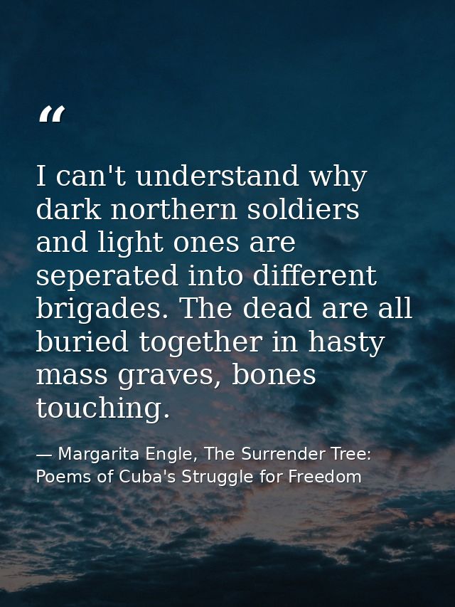 I can't understand why dark northern soldiers and light ones are seperated into different brigades. The dead are all bur — Margarita Engle, The Surrender Tree: Poems of Cuba's Struggle for Freedom