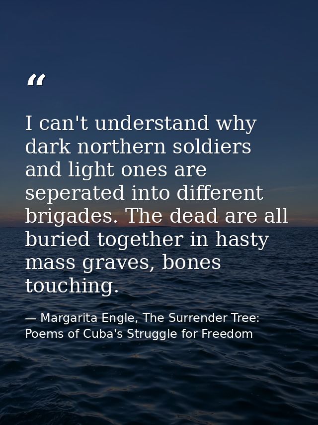 I can't understand why dark northern soldiers and light ones are seperated into different brigades. The dead are all bur — Margarita Engle, The Surrender Tree: Poems of Cuba's Struggle for Freedom