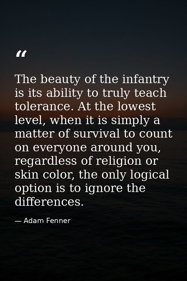The beauty of the infantry is its ability to truly teach tolerance. At the lowest level, when it is simply a matter of s — Adam Fenner