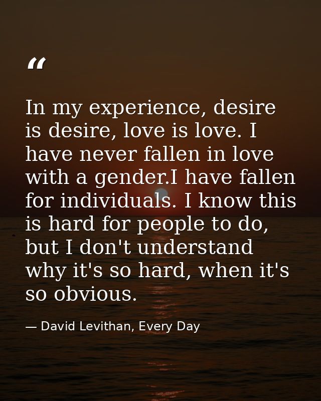 In my experience, desire is desire, love is love. I have never fallen in love with a gender.I have fallen for individual — David Levithan, Every Day