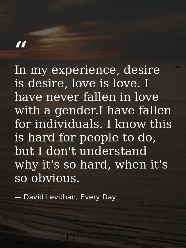 In my experience, desire is desire, love is love. I have never fallen in love with a gender.I have fallen for individual — David Levithan, Every Day