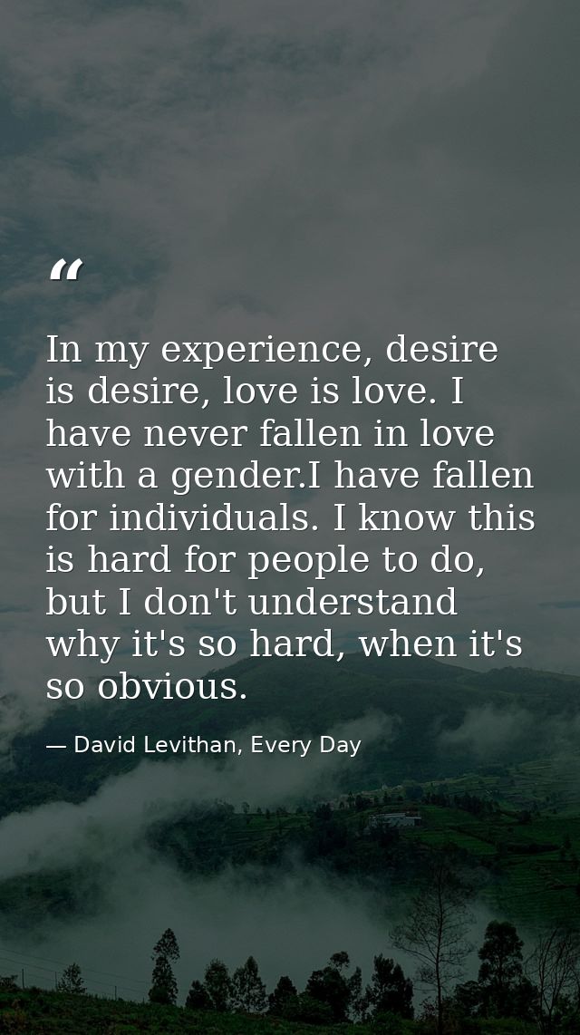 In my experience, desire is desire, love is love. I have never fallen in love with a gender.I have fallen for individual — David Levithan, Every Day