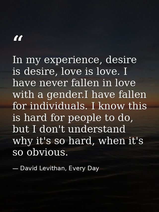 In my experience, desire is desire, love is love. I have never fallen in love with a gender.I have fallen for individual — David Levithan, Every Day