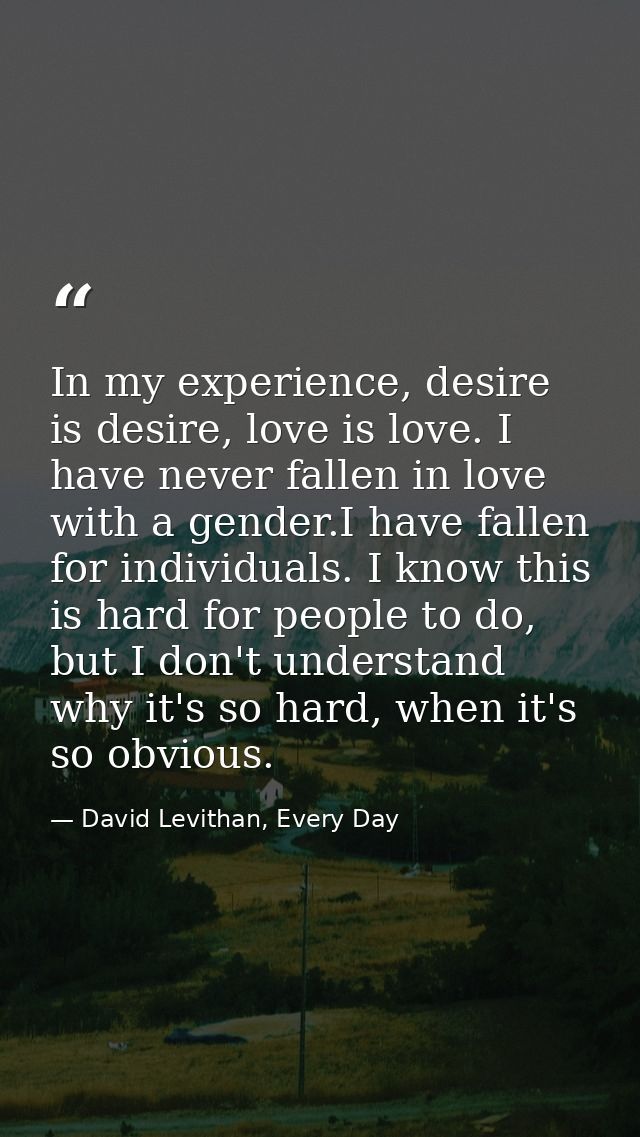 In my experience, desire is desire, love is love. I have never fallen in love with a gender.I have fallen for individual — David Levithan, Every Day