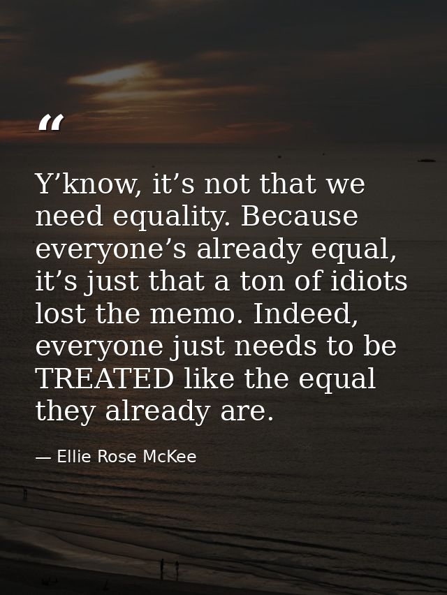 Y’know, it’s not that we need equality. Because everyone’s already equal, it’s just that a ton of idiots lost the memo.  — Ellie Rose McKee