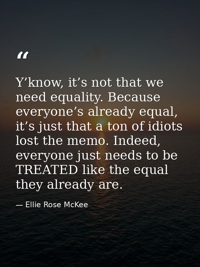 Y’know, it’s not that we need equality. Because everyone’s already equal, it’s just that a ton of idiots lost the memo.  — Ellie Rose McKee