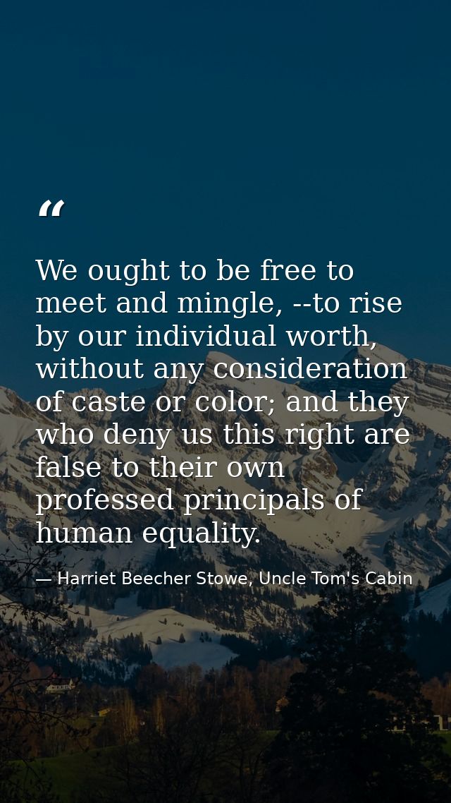 We ought to be free to meet and mingle, --to rise by our individual worth, without any consideration of caste or color;  — Harriet Beecher Stowe, Uncle Tom's Cabin