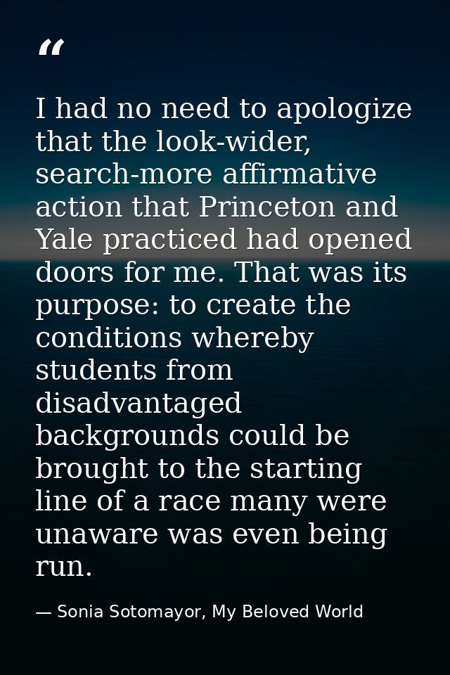 I had no need to apologize that the look-wider, search-more affirmative action that Princeton and Yale practiced had ope — Sonia Sotomayor, My Beloved World