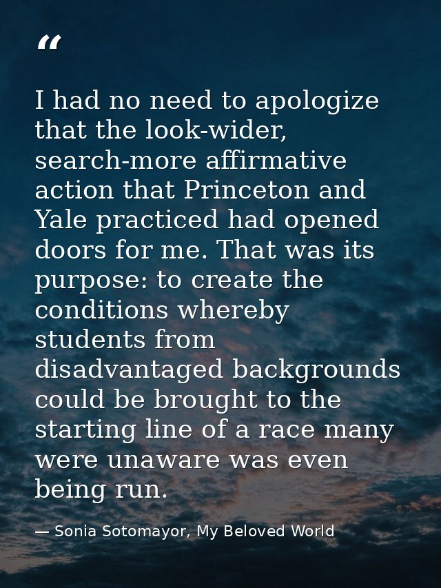 I had no need to apologize that the look-wider, search-more affirmative action that Princeton and Yale practiced had ope — Sonia Sotomayor, My Beloved World