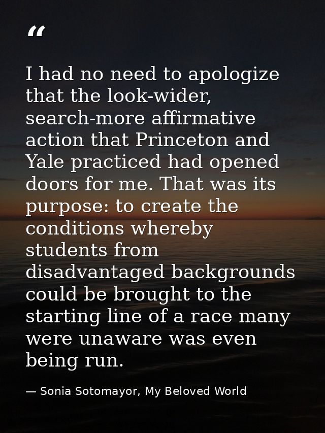 I had no need to apologize that the look-wider, search-more affirmative action that Princeton and Yale practiced had ope — Sonia Sotomayor, My Beloved World