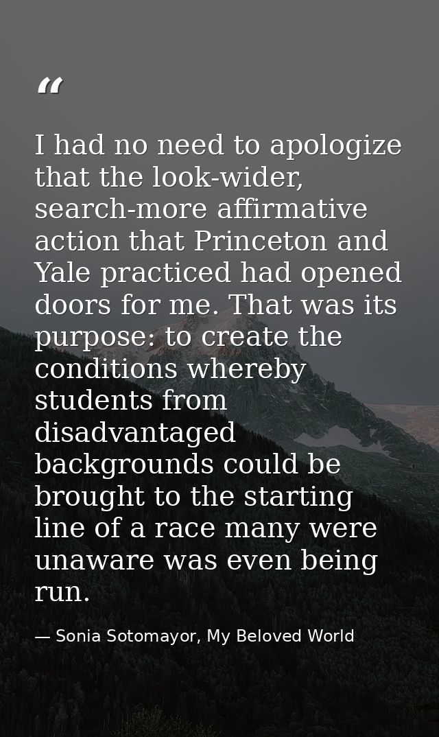 I had no need to apologize that the look-wider, search-more affirmative action that Princeton and Yale practiced had ope — Sonia Sotomayor, My Beloved World