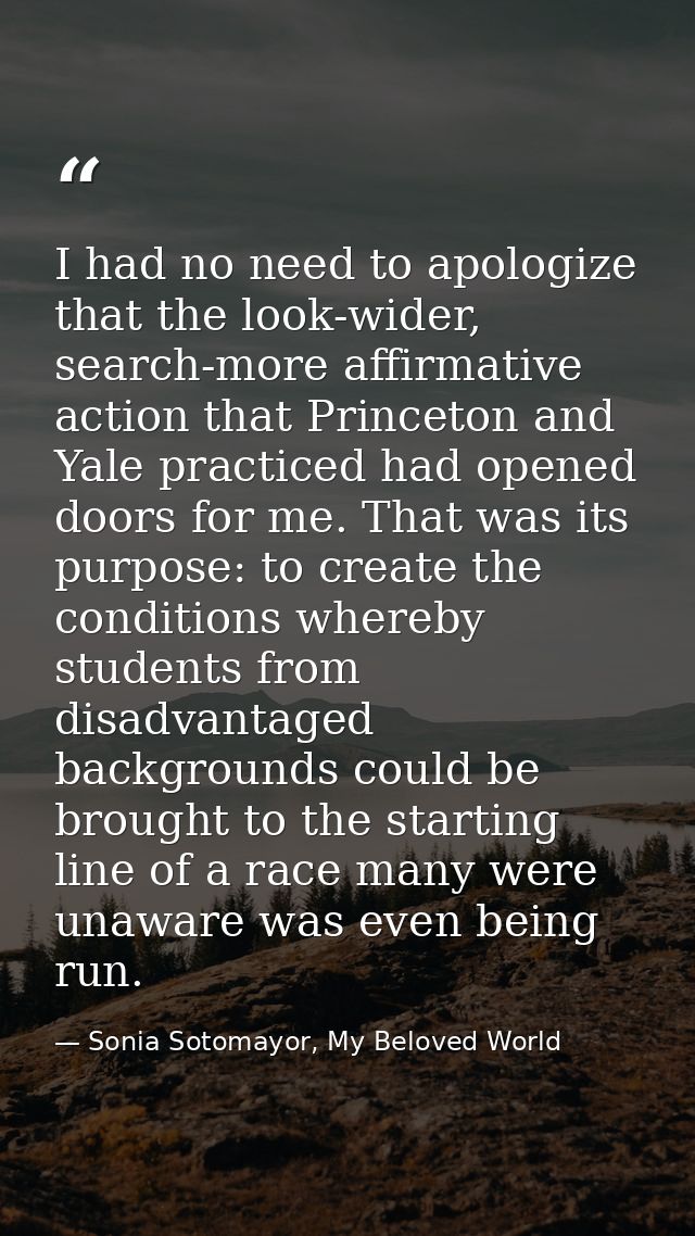 I had no need to apologize that the look-wider, search-more affirmative action that Princeton and Yale practiced had ope — Sonia Sotomayor, My Beloved World