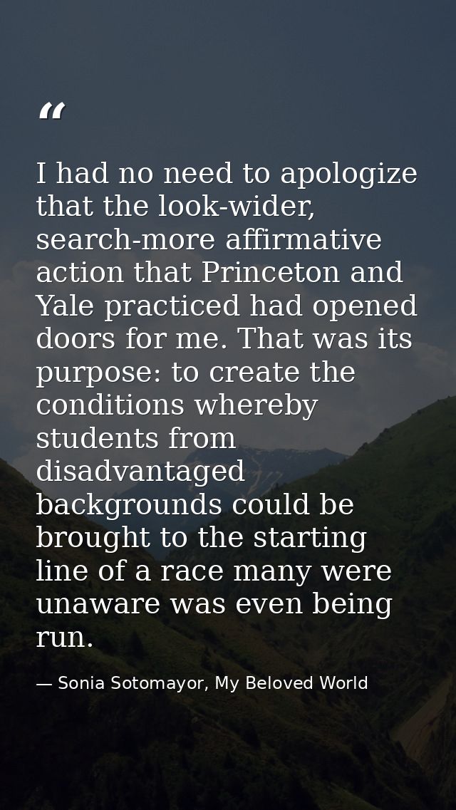 I had no need to apologize that the look-wider, search-more affirmative action that Princeton and Yale practiced had ope — Sonia Sotomayor, My Beloved World