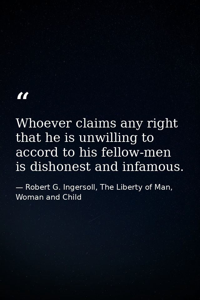 Whoever claims any right that he is unwilling to accord to his fellow-men is dishonest and infamous. — Robert G. Ingersoll, The Liberty of Man, Woman and Child