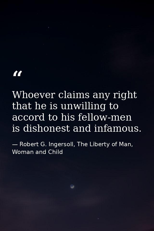 Whoever claims any right that he is unwilling to accord to his fellow-men is dishonest and infamous. — Robert G. Ingersoll, The Liberty of Man, Woman and Child