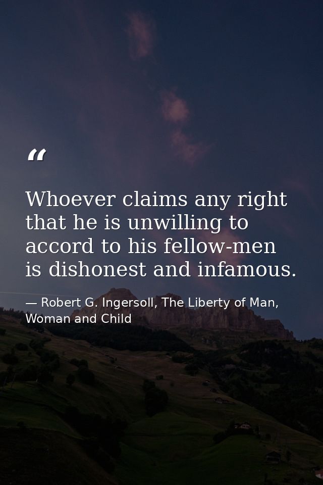 Whoever claims any right that he is unwilling to accord to his fellow-men is dishonest and infamous. — Robert G. Ingersoll, The Liberty of Man, Woman and Child
