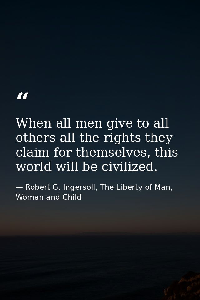 When all men give to all others all the rights they claim for themselves, this world will be civilized. — Robert G. Ingersoll, The Liberty of Man, Woman and Child