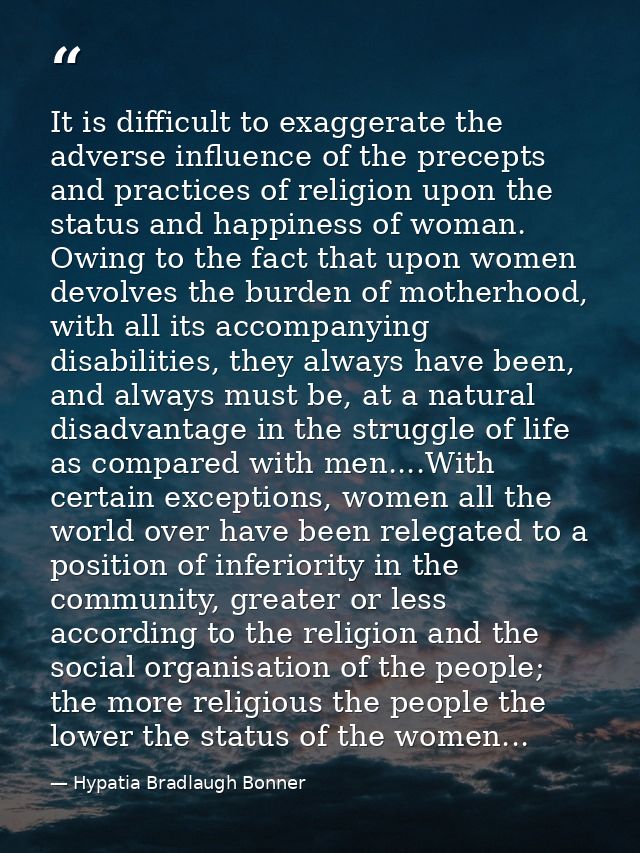 It is difficult to exaggerate the adverse influence of the precepts and practices of religion upon the status and happin — Hypatia Bradlaugh Bonner