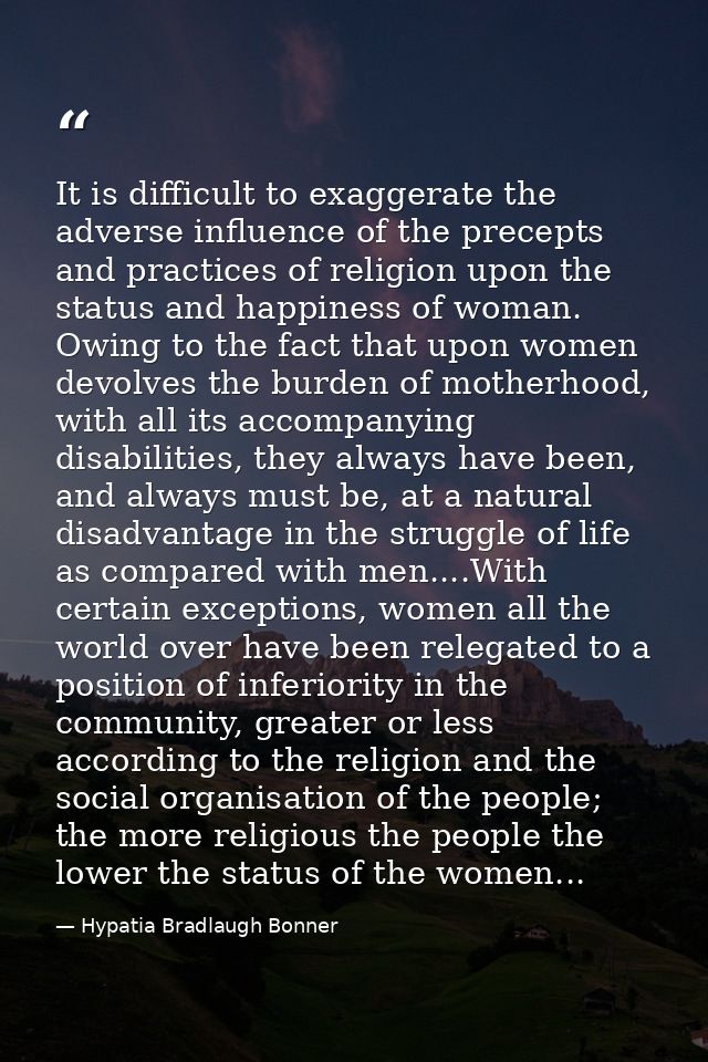 It is difficult to exaggerate the adverse influence of the precepts and practices of religion upon the status and happin — Hypatia Bradlaugh Bonner
