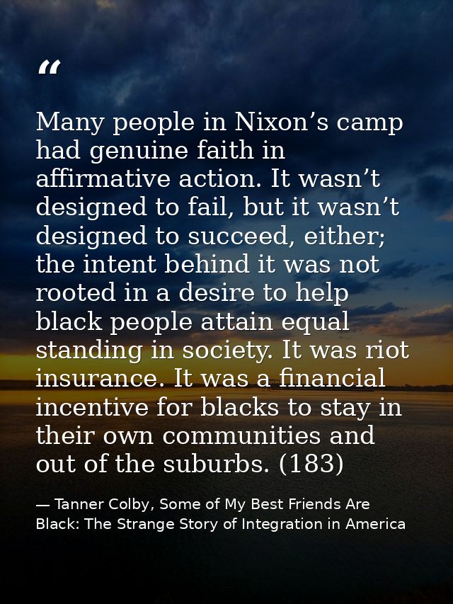 Many people in Nixon’s camp had genuine faith in affirmative action. It wasn’t designed to fail, but it wasn’t designed  — Tanner Colby, Some of My Best Friends Are Black: The Strange Story of Integration in America