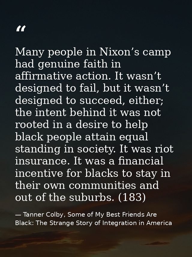 Many people in Nixon’s camp had genuine faith in affirmative action. It wasn’t designed to fail, but it wasn’t designed  — Tanner Colby, Some of My Best Friends Are Black: The Strange Story of Integration in America