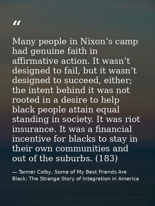 Many people in Nixon’s camp had genuine faith in affirmative action. It wasn’t designed to fail, but it wasn’t designed  — Tanner Colby, Some of My Best Friends Are Black: The Strange Story of Integration in America