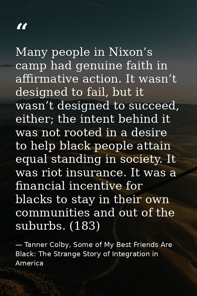 Many people in Nixon’s camp had genuine faith in affirmative action. It wasn’t designed to fail, but it wasn’t designed  — Tanner Colby, Some of My Best Friends Are Black: The Strange Story of Integration in America