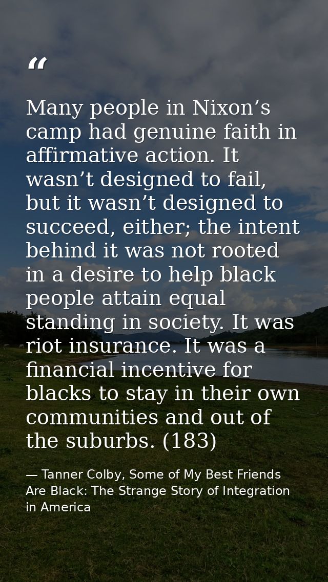 Many people in Nixon’s camp had genuine faith in affirmative action. It wasn’t designed to fail, but it wasn’t designed  — Tanner Colby, Some of My Best Friends Are Black: The Strange Story of Integration in America