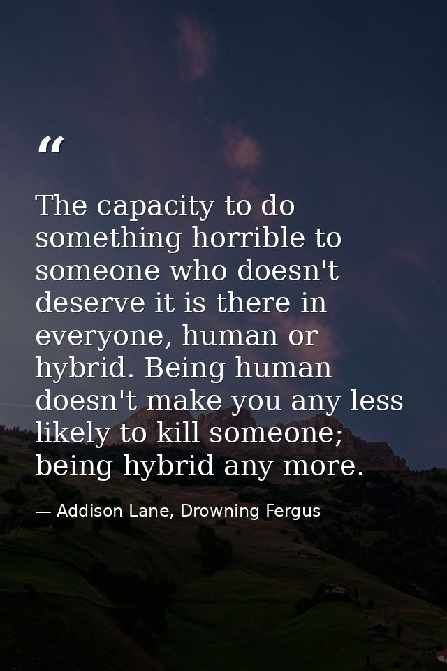 The capacity to do something horrible to someone who doesn't deserve it is there in everyone, human or hybrid. Being hum — Addison Lane, Drowning Fergus