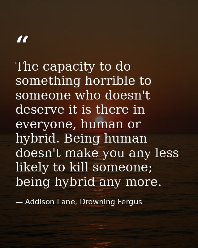 The capacity to do something horrible to someone who doesn't deserve it is there in everyone, human or hybrid. Being hum — Addison Lane, Drowning Fergus
